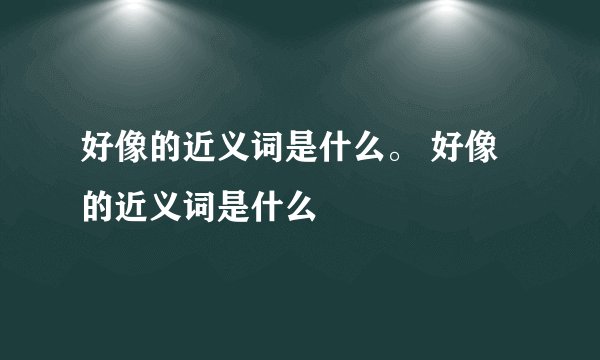 好像的近义词是什么。 好像的近义词是什么