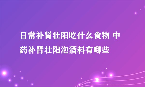 日常补肾壮阳吃什么食物 中药补肾壮阳泡酒料有哪些