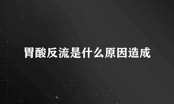 胃酸反流是什么原因造成
