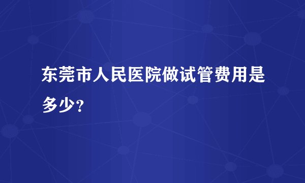 东莞市人民医院做试管费用是多少?