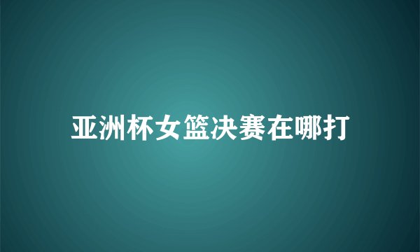亚洲杯女篮决赛在哪打
