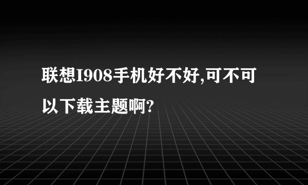 联想I908手机好不好,可不可以下载主题啊?