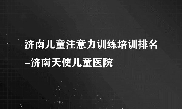济南儿童注意力训练培训排名-济南天使儿童医院