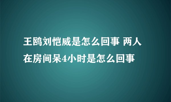 王鸥刘恺威是怎么回事 两人在房间呆4小时是怎么回事