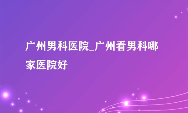 广州男科医院_广州看男科哪家医院好