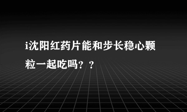 i沈阳红药片能和步长稳心颗粒一起吃吗？？