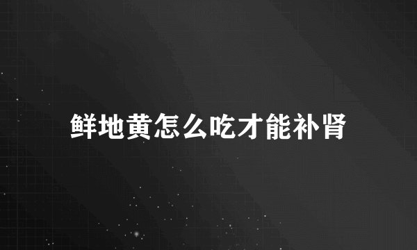 鲜地黄怎么吃才能补肾