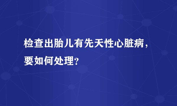 检查出胎儿有先天性心脏病，要如何处理？