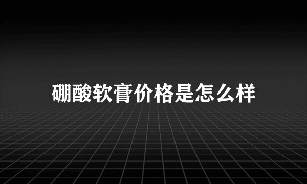 硼酸软膏价格是怎么样