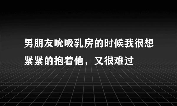 男朋友吮吸乳房的时候我很想紧紧的抱着他，又很难过
