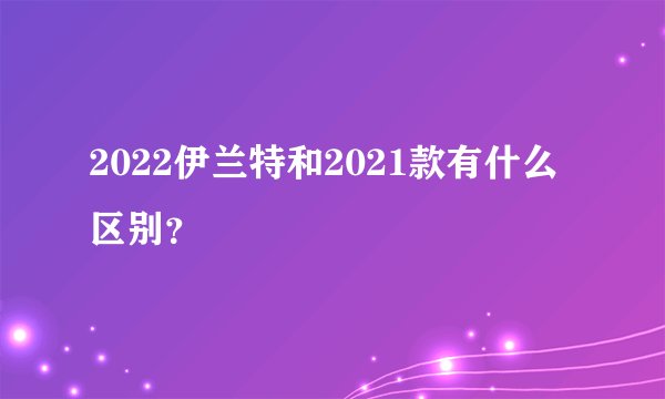 2022伊兰特和2021款有什么区别？