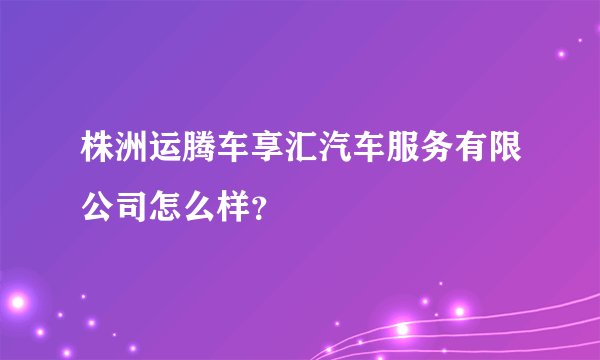 株洲运腾车享汇汽车服务有限公司怎么样？