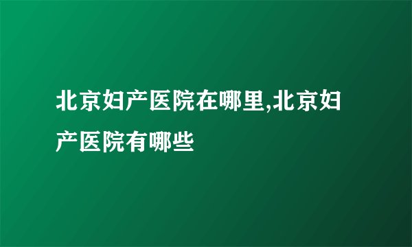 北京妇产医院在哪里,北京妇产医院有哪些