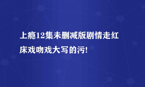 上瘾12集未删减版剧情走红 床戏吻戏大写的污!
