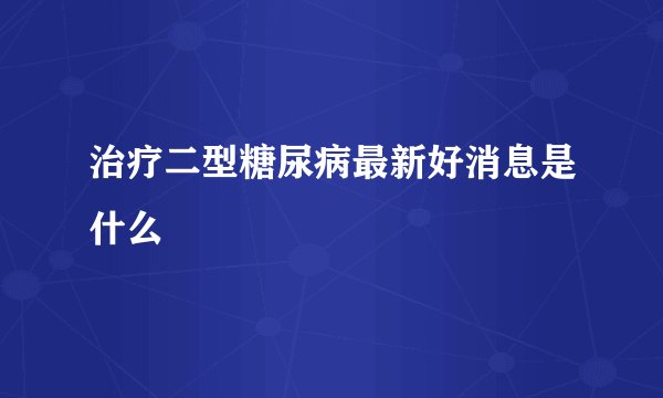 治疗二型糖尿病最新好消息是什么