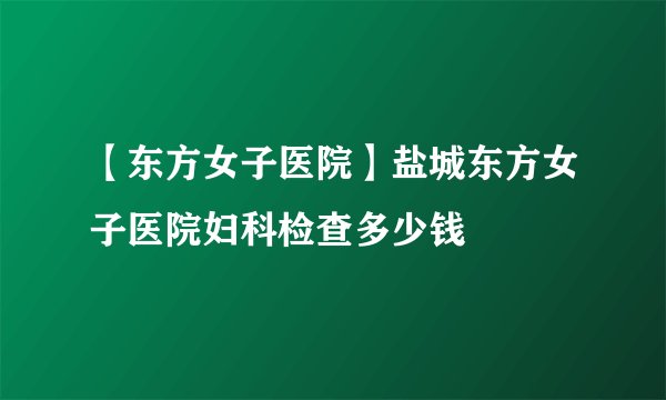 【东方女子医院】盐城东方女子医院妇科检查多少钱