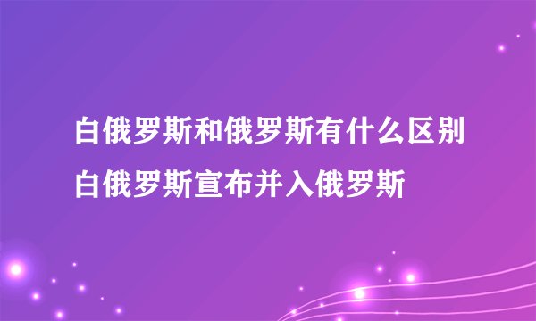 白俄罗斯和俄罗斯有什么区别白俄罗斯宣布并入俄罗斯