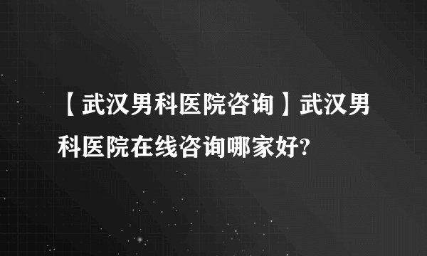【武汉男科医院咨询】武汉男科医院在线咨询哪家好?