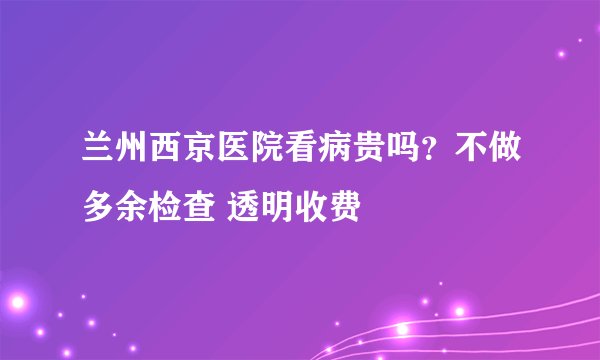 兰州西京医院看病贵吗？不做多余检查 透明收费