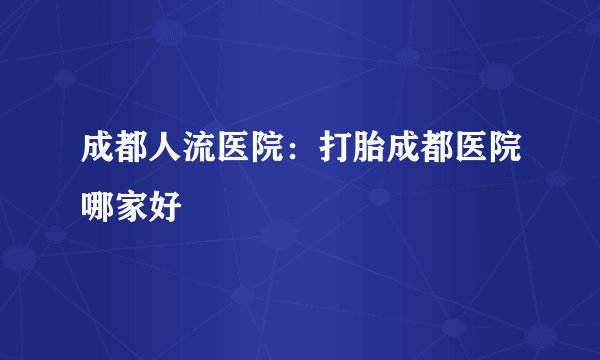 成都人流医院:打胎成都医院哪家好