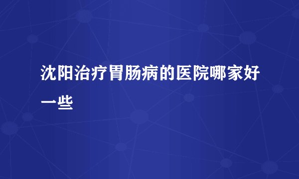 沈阳治疗胃肠病的医院哪家好一些