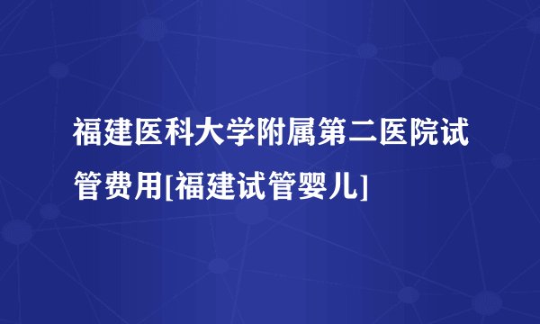 福建医科大学附属第二医院试管费用[福建试管婴儿]