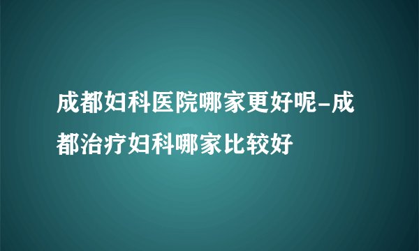 成都妇科医院哪家更好呢-成都治疗妇科哪家比较好