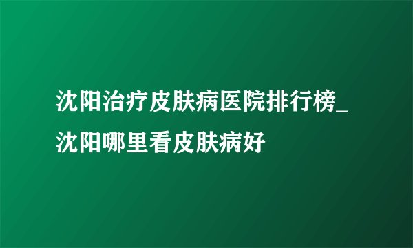 沈阳治疗皮肤病医院排行榜_ 沈阳哪里看皮肤病好