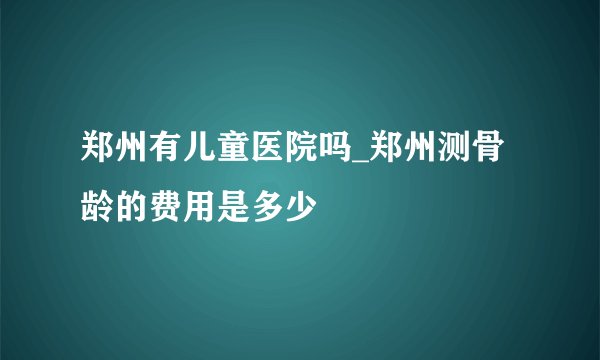 郑州有儿童医院吗_郑州测骨龄的费用是多少