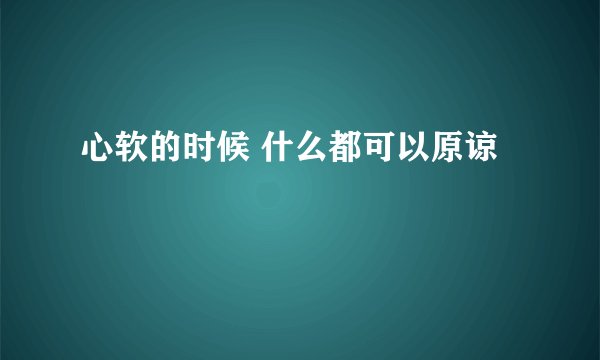 心软的时候 什么都可以原谅