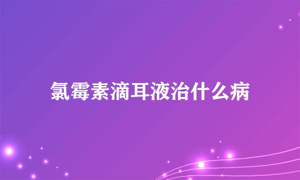 氯霉素滴耳液治什么病