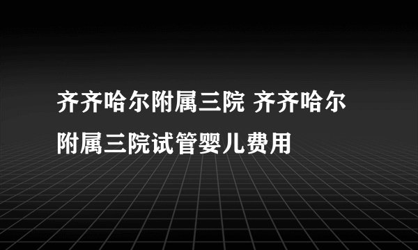 齐齐哈尔附属三院 齐齐哈尔附属三院试管婴儿费用
