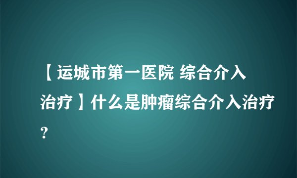 【运城市第一医院 综合介入治疗】什么是肿瘤综合介入治疗?