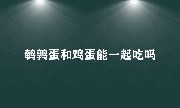 鹌鹑蛋和鸡蛋能一起吃吗