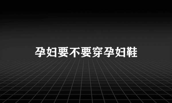 孕妇要不要穿孕妇鞋