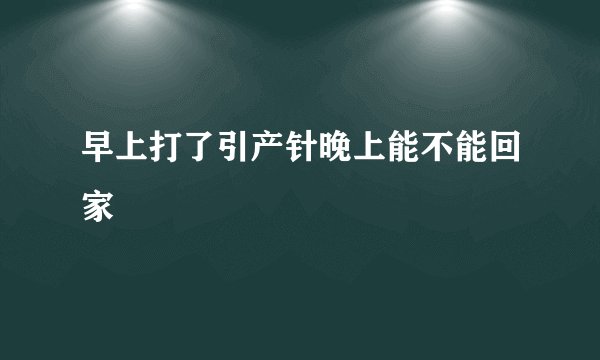 早上打了引产针晚上能不能回家