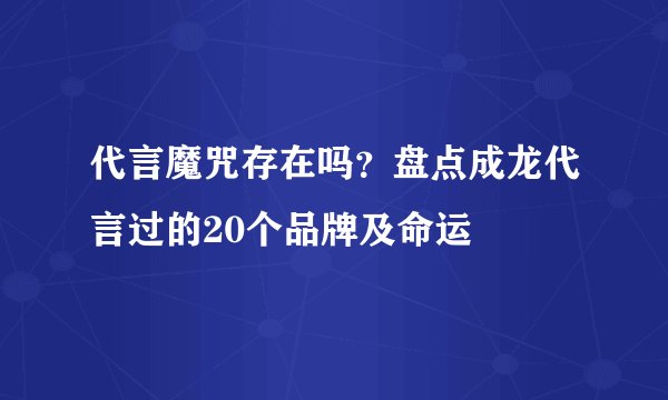 代言魔咒存在吗?盘点成龙代言过的20个品牌及命运