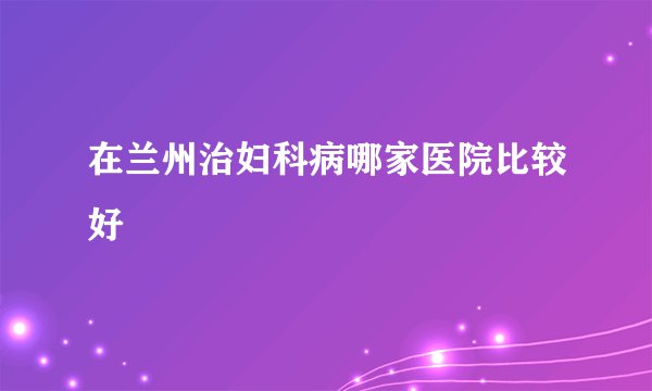 在兰州治妇科病哪家医院比较好