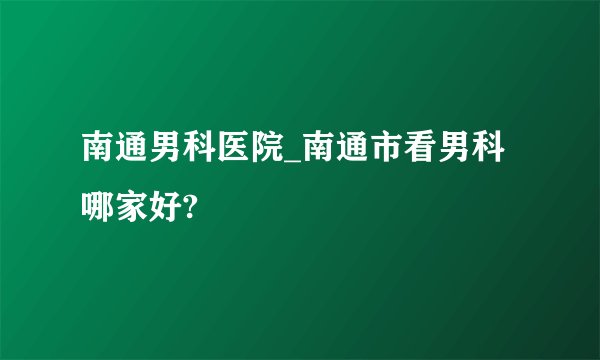 南通男科医院_南通市看男科哪家好?