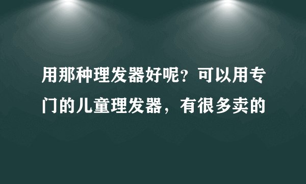 用那种理发器好呢?可以用专门的儿童理发器,有很多卖的