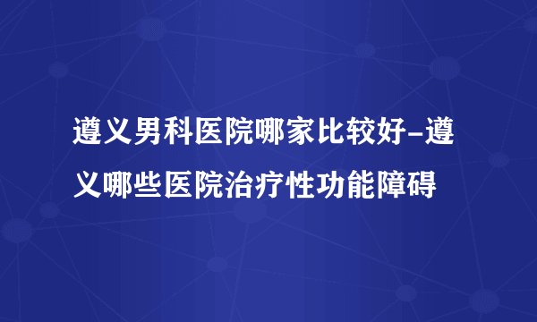 遵义男科医院哪家比较好-遵义哪些医院治疗性功能障碍