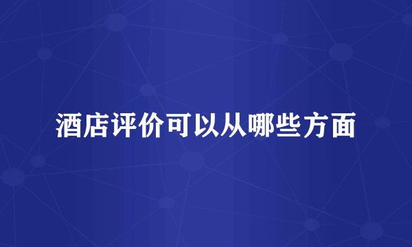 酒店评价可以从哪些方面