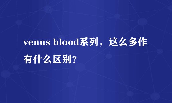 venus blood系列，这么多作有什么区别？