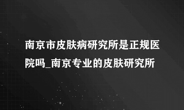 南京市皮肤病研究所是正规医院吗_南京专业的皮肤研究所