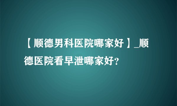 【顺德男科医院哪家好】_顺德医院看早泄哪家好？