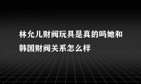 林允儿财阀玩具是真的吗她和韩国财阀关系怎么样