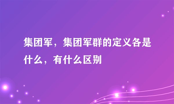 集团军,集团军群的定义各是什么,有什么区别