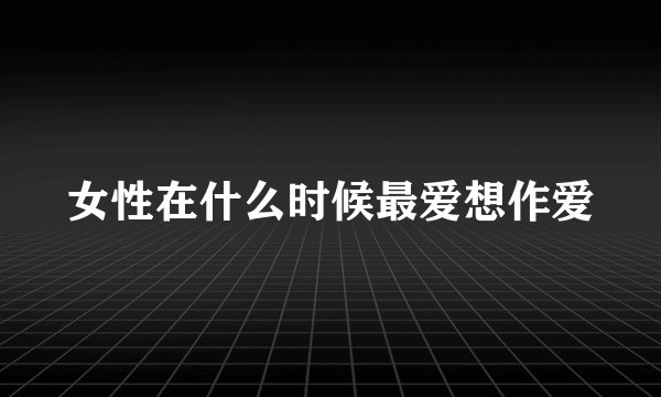 女性在什么时候最爱想作爱