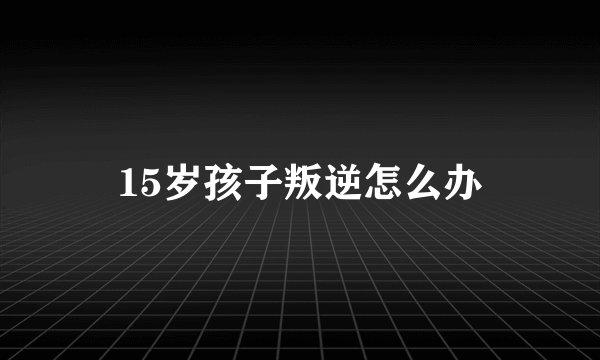 15岁孩子叛逆怎么办