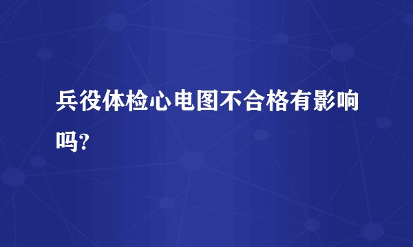 兵役体检心电图不合格有影响吗?